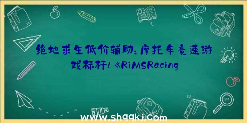 绝地求生低价辅助：摩托车竞速游戏标杆!《RiMSRacing》8月19日出售!支撑简体中文