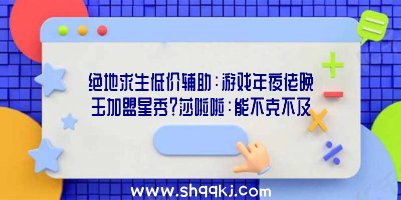 绝地求生低价辅助：游戏年夜佬晚玉加盟星秀？莎啦啦：能不克不及带妹吃鸡辅助？