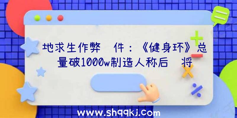 绝地求生作弊软件：《健身环》总销量破1000w制造人称后续将开辟更多内容