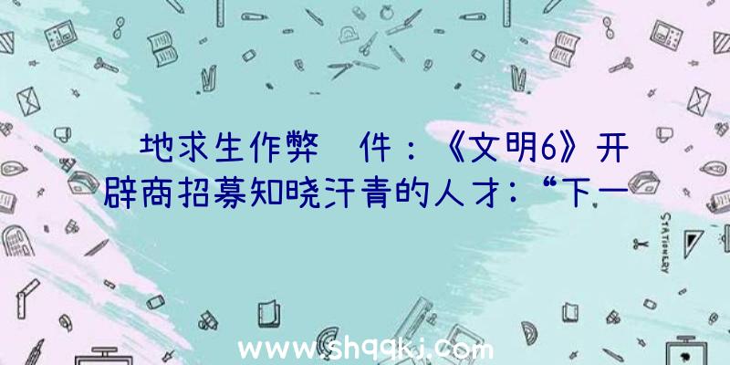 绝地求生作弊软件：《文明6》开辟商招募知晓汗青的人才:“下一款3A战略游戏”或将是《文明7》