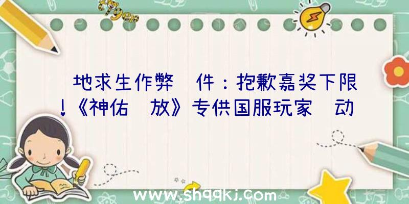 绝地求生作弊软件：抱歉嘉奖下限!《神佑释放》专供国服玩家运动上线