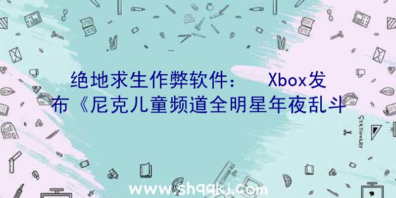 绝地求生作弊软件：￼Xbox发布《尼克儿童频道全明星年夜乱斗》XSX限制主机经过转发既无机会取得哦