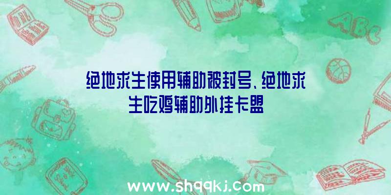 绝地求生使用辅助被封号、绝地求生吃鸡辅助外挂卡盟