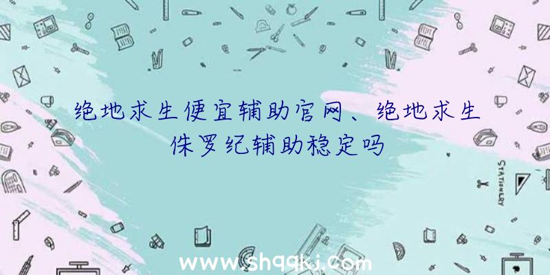 绝地求生便宜辅助官网、绝地求生侏罗纪辅助稳定吗