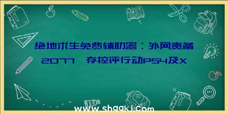 绝地求生免费辅助器：外网责备《2077》存控评行动PS4及XboxOne表示不尽人意