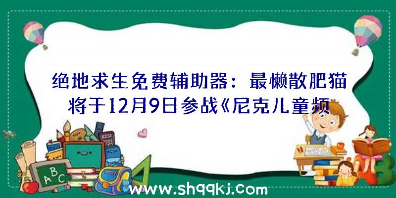 绝地求生免费辅助器：最懒散肥猫将于12月9日参战《尼克儿童频道全明星年夜乱斗》后续会将追加两个收费DLC