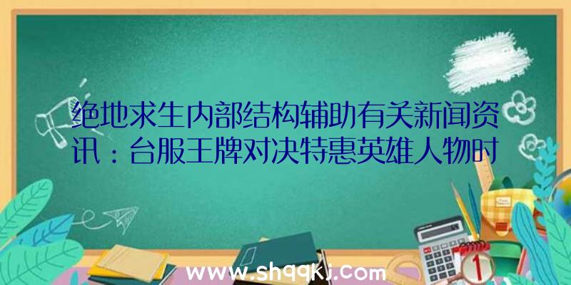 绝地求生内部结构辅助有关新闻资讯：台服王牌对决特惠英雄人物时空跳跃者时空穿越扭曲对局