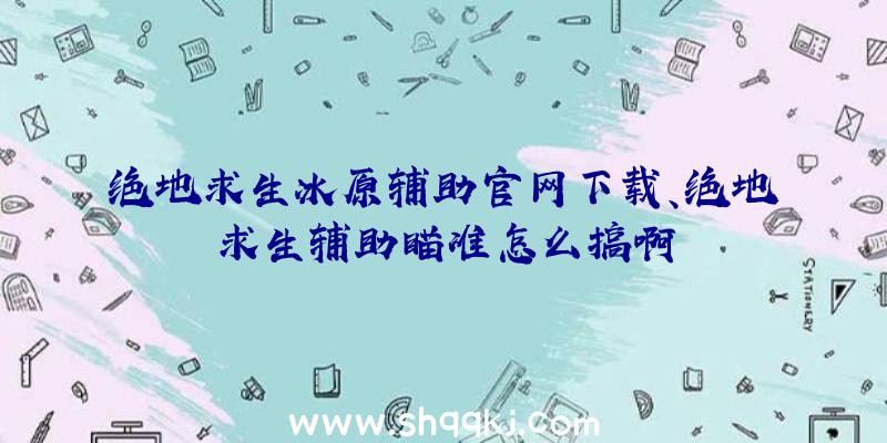 绝地求生冰原辅助官网下载、绝地求生辅助瞄准怎么搞啊