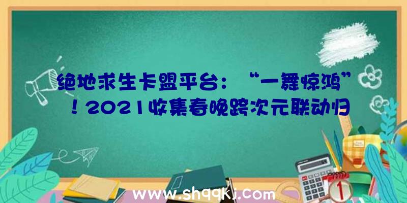 绝地求生卡盟平台：“一舞惊鸿”！2021收集春晚跨次元联动归纳最美跳舞