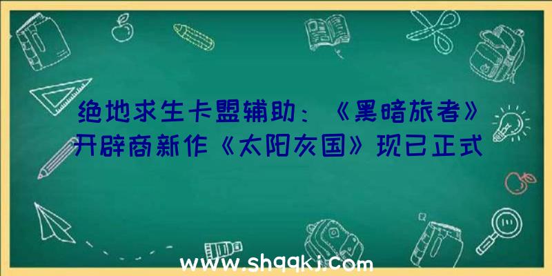 绝地求生卡盟辅助：《黑暗旅者》开辟商新作《太阳灰国》现已正式推出需求玩家完成应战并击败BOSS