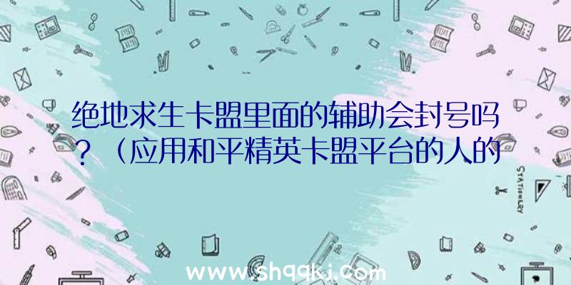 绝地求生卡盟里面的辅助会封号吗？（应用和平精英卡盟平台的人的总数有多少？）