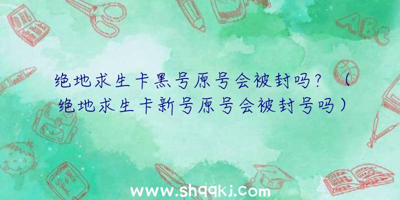 绝地求生卡黑号原号会被封吗？（绝地求生卡新号原号会被封号吗）