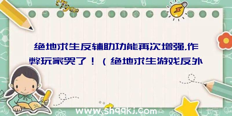 绝地求生反辅助功能再次增强，作弊玩家哭了！（绝地求生游戏反外挂软件幅度再度提高,网友:干的漂亮!）