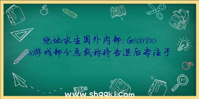 绝地求生国外内部：Gearbox游戏部分总裁称将告退后专注于《无主之地》片子制造