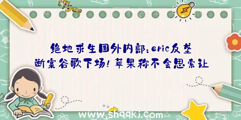 绝地求生国外内部：epic反垄断案谷歌下场！苹果称不会思索让《碉堡之夜》从新回到AppStore