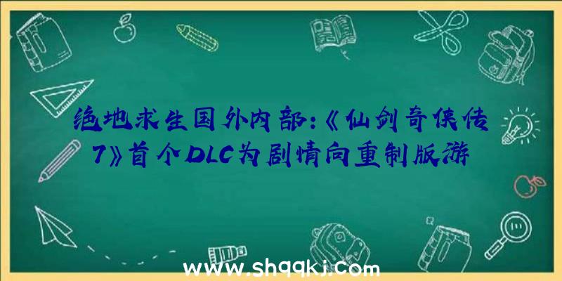 绝地求生国外内部：《仙剑奇侠传7》首个DLC为剧情向重制版游戏或将得到原版游戏外延