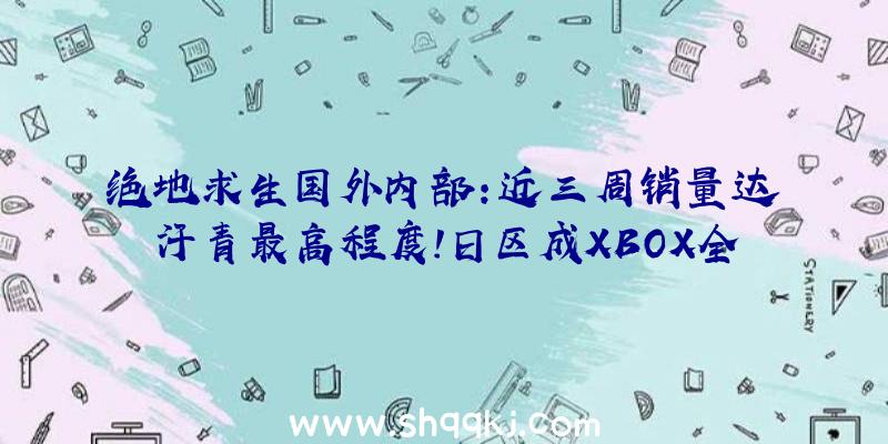 绝地求生国外内部：近三周销量达汗青最高程度!日区成XBOX全球增加最快市场