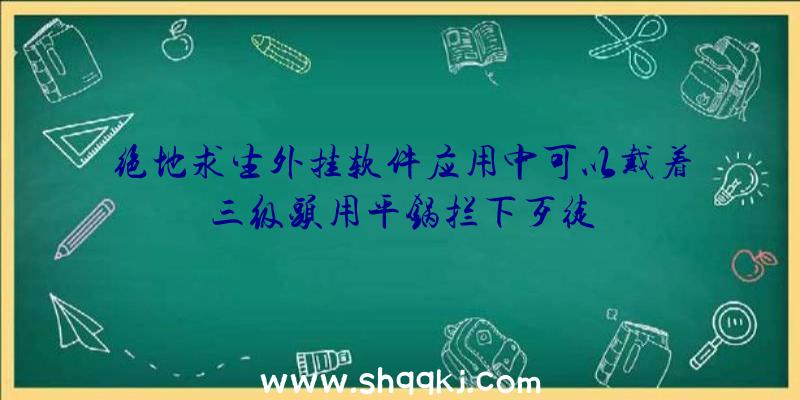 绝地求生外挂软件应用中可以戴着三级头用平锅拦下歹徒