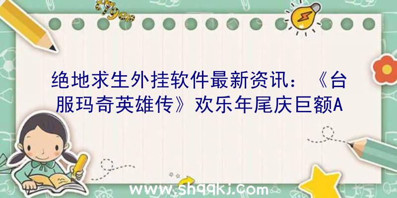 绝地求生外挂软件最新资讯：《台服玛奇英雄传》欢乐年尾庆巨额AP加仓送