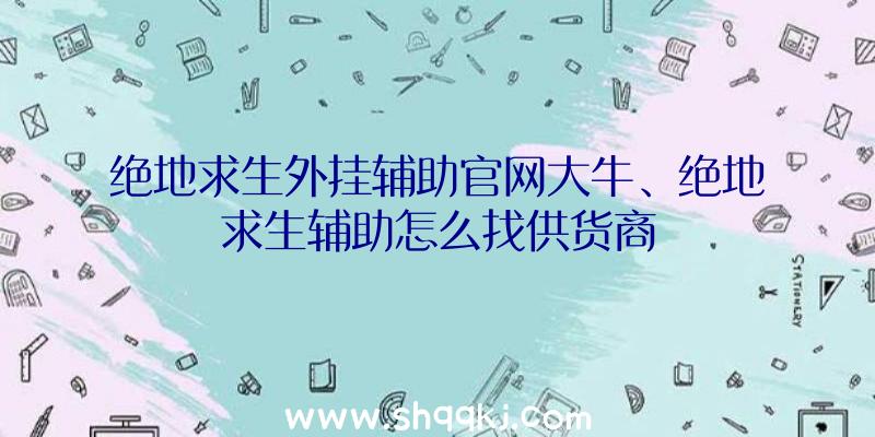 绝地求生外挂辅助官网大牛、绝地求生辅助怎么找供货商