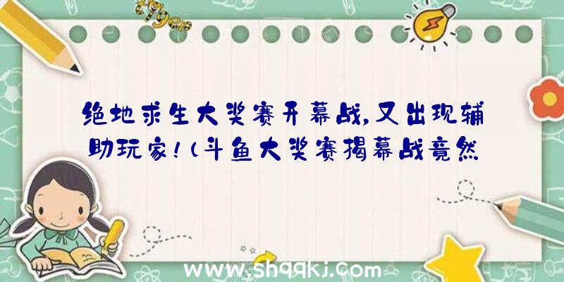 绝地求生大奖赛开幕战，又出现辅助玩家！（斗鱼大奖赛揭幕战竟然有开协助的!全篇下列:就这个队）