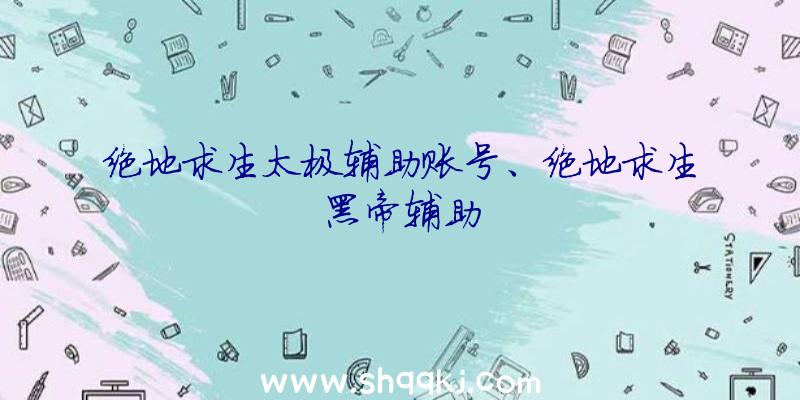 绝地求生太极辅助账号、绝地求生黑帝辅助