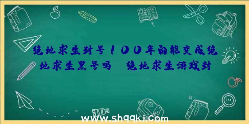 绝地求生封号100年的能变成绝地求生黑号吗？（绝地求生游戏封禁能不能搞成新号？）