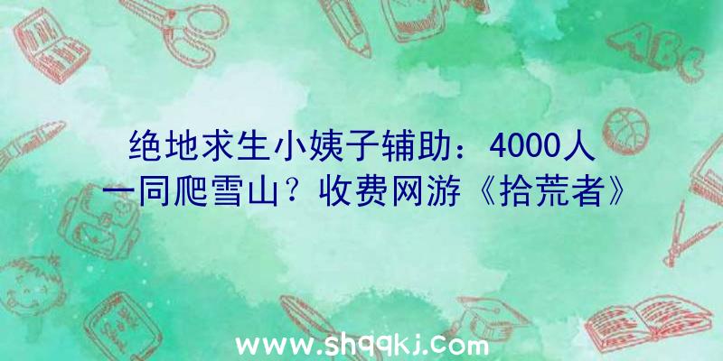 绝地求生小姨子辅助：4000人一同爬雪山？收费网游《拾荒者》举行年夜型测试运动