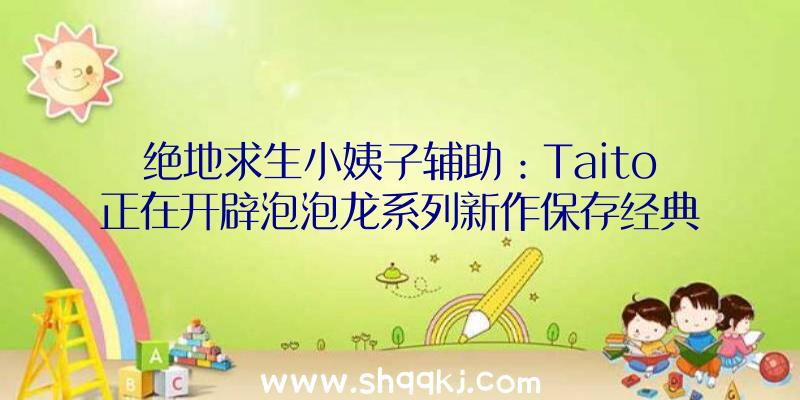 绝地求生小姨子辅助：Taito正在开辟泡泡龙系列新作保存经典设计弄法和多人形式设计