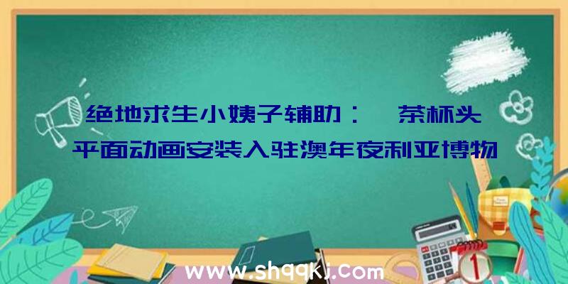 绝地求生小姨子辅助：《茶杯头》平面动画安装入驻澳年夜利亚博物馆网友：这复原度绝了