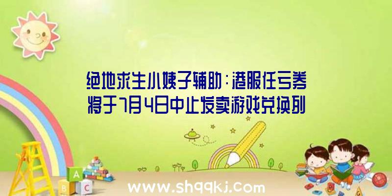 绝地求生小姨子辅助：港服任亏券将于7月4日中止发卖游戏兑换列表后续还将陆续添加