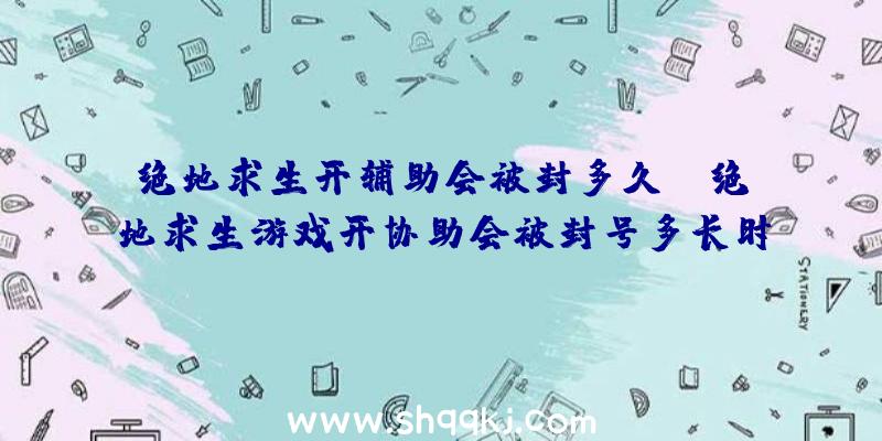 绝地求生开辅助会被封多久？（绝地求生游戏开协助会被封号多长时间？）