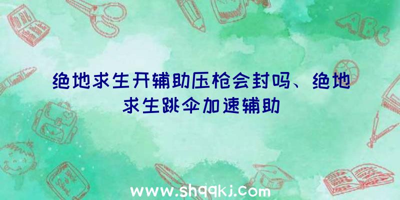 绝地求生开辅助压枪会封吗、绝地求生跳伞加速辅助