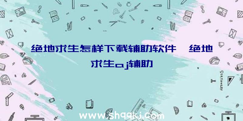 绝地求生怎样下载辅助软件、绝地求生aj辅助