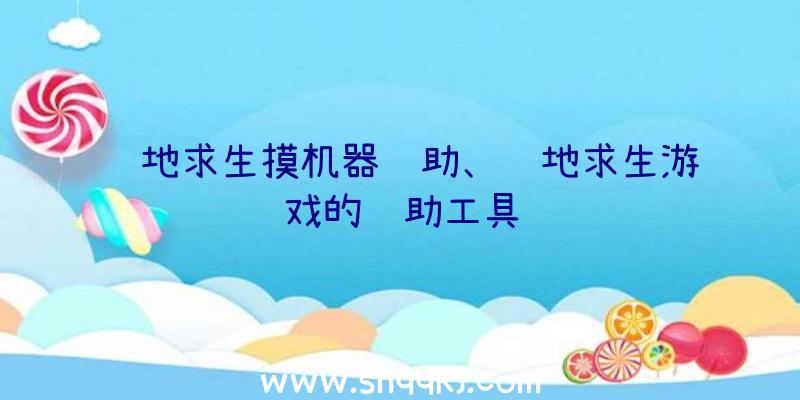 绝地求生摸机器辅助、绝地求生游戏的辅助工具