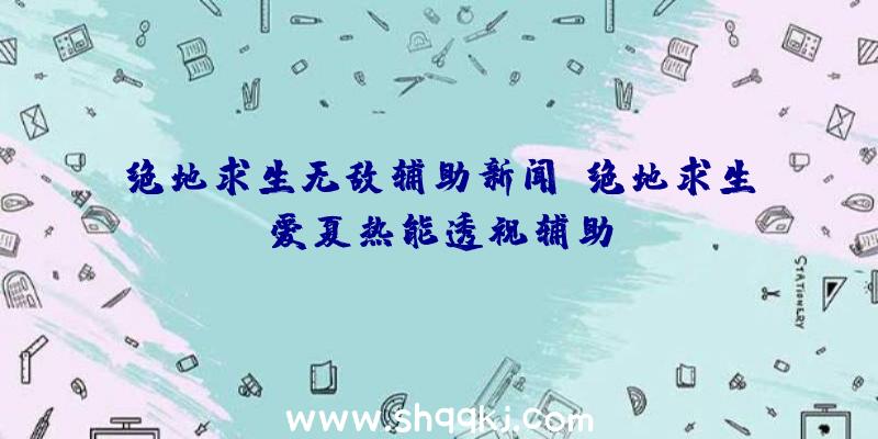 绝地求生无敌辅助新闻、绝地求生爱夏热能透视辅助