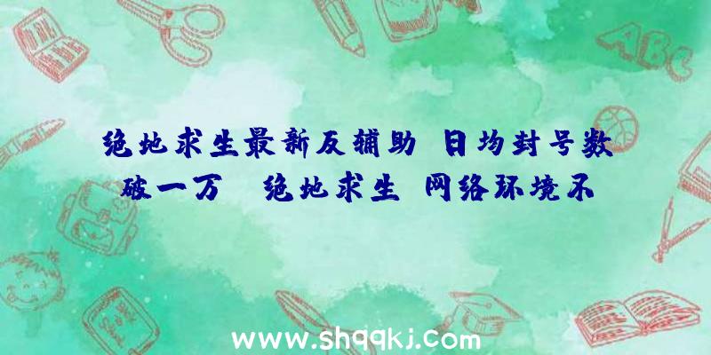 绝地求生最新反辅助，日均封号数破一万！（绝地求生:网络环境不容置疑会出现大变化）