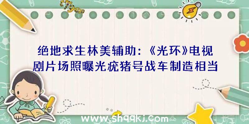 绝地求生林美辅助：《光环》电视剧片场照曝光疣猪号战车制造相当不错