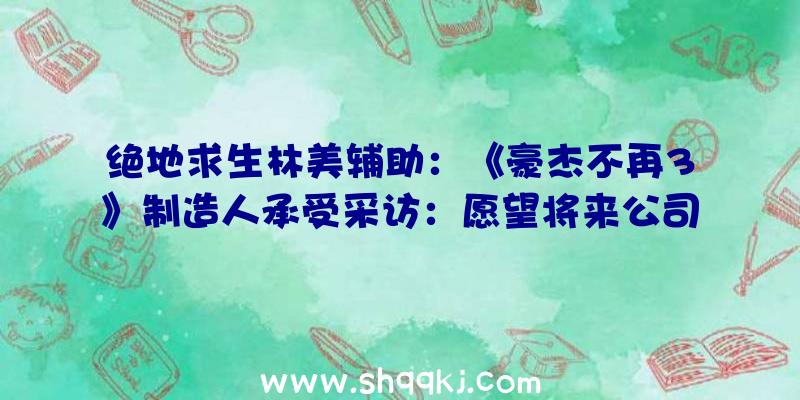 绝地求生林美辅助：《豪杰不再3》制造人承受采访：愿望将来公司可拥有新的原创IP