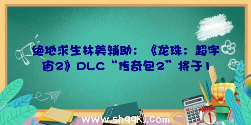 绝地求生林美辅助：《龙珠：超宇宙2》DLC“传奇包2”将于11/5推出收费更新日期为11月4日