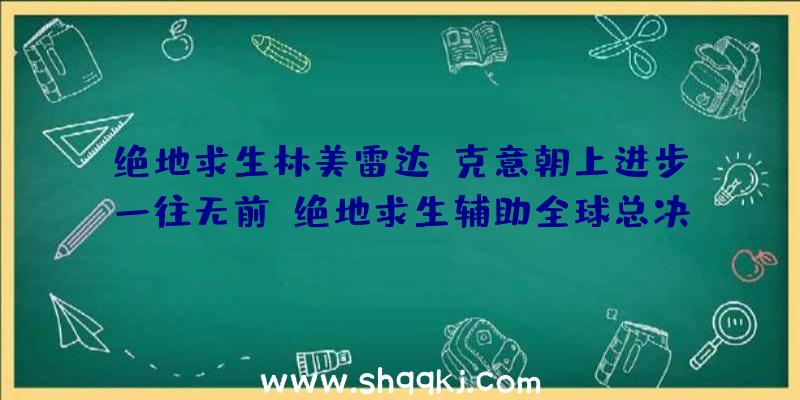 绝地求生林美雷达：克意朝上进步一往无前！绝地求生辅助全球总决赛巅峰对决，今晚七点见证冠军降生!