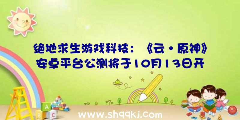 绝地求生游戏科技：《云·原神》安卓平台公测将于10月13日开启游戏进度可与其他平台互通