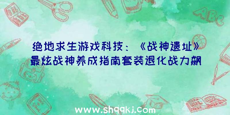 绝地求生游戏科技：《战神遗址》最炫战神养成指南套装退化战力飙升