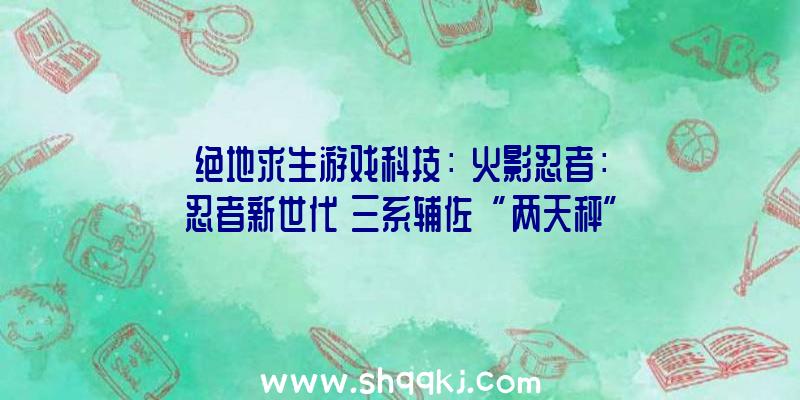 绝地求生游戏科技：《火影忍者：忍者新世代》三系辅佐“两天秤”年夜野木来袭!