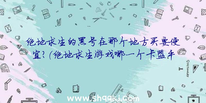 绝地求生的黑号在那个地方买要便宜？（绝地求生游戏哪一个卡盟平台数据信息新号最合适？）