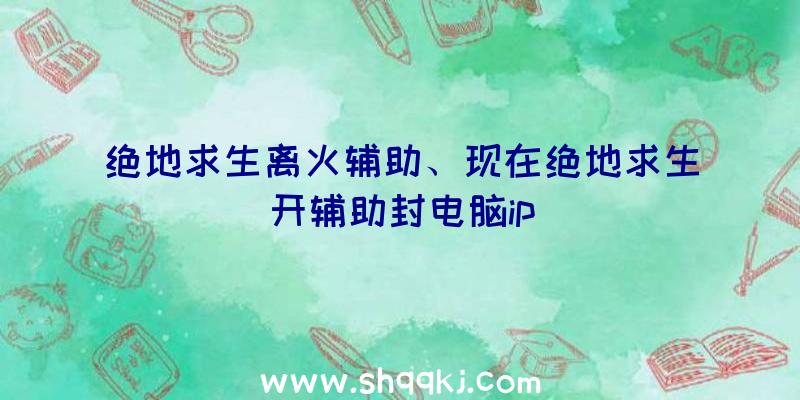 绝地求生离火辅助、现在绝地求生开辅助封电脑ip