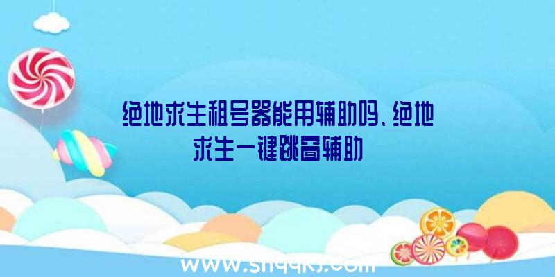 绝地求生租号器能用辅助吗、绝地求生一键跳窗辅助