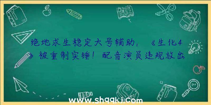 绝地求生稳定大号辅助：《生化4》被重制实锤！配音演员违规放出游戏义务概念图