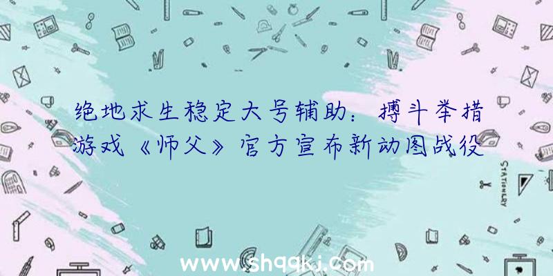 绝地求生稳定大号辅助：搏斗举措游戏《师父》官方宣布新动图战役弄法颇为风趣