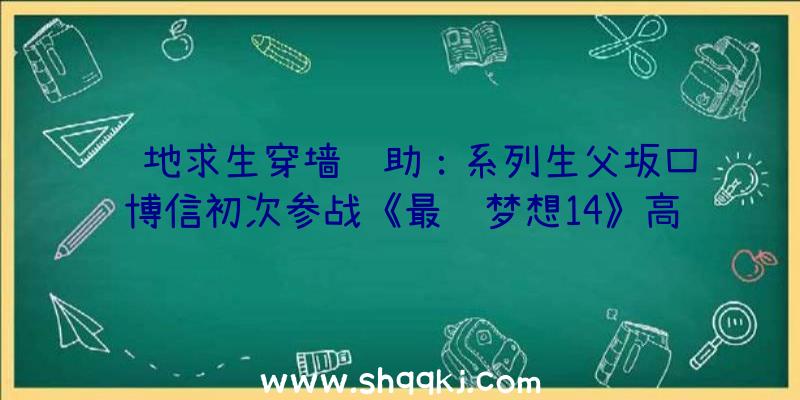 绝地求生穿墙辅助：系列生父坂口博信初次参战《最终梦想14》高兴之情难以言喻